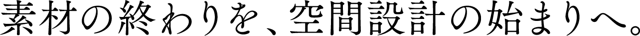 素材の終わりを、空間設計の始まりへ。