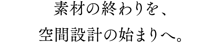 素材の終わりを、空間設計の始まりへ。
